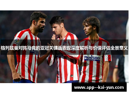 格列兹曼对阵马竞的亚冠关键战表现深度解析与价值评估全景意义 格列兹曼对阵马竞的亚冠关键战表现深度解析与价值评估全景意义