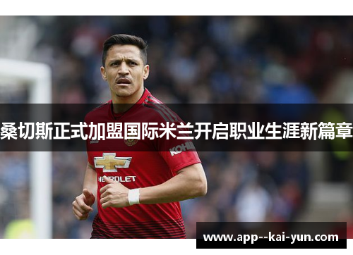 桑切斯正式加盟国际米兰开启职业生涯新篇章